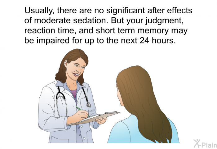 Usually, there are no significant after effects of moderate sedation. But your judgment, reaction time, and short term memory may be impaired for up to the next 24 hours.