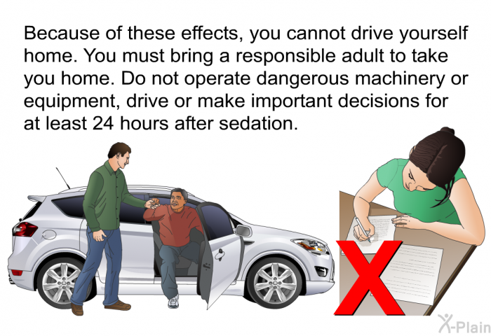 Because of these effects, you cannot drive yourself home. You must bring a responsible adult to take you home. Do not operate dangerous machinery or equipment, drive or make important decisions for at least 24 hours after sedation.