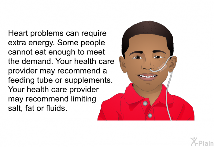 Heart problems can require extra energy. Some people cannot eat enough to meet the demand. Your health care provider may recommend a feeding tube or supplements. Your health care provider may recommend limiting salt, fat or fluids.