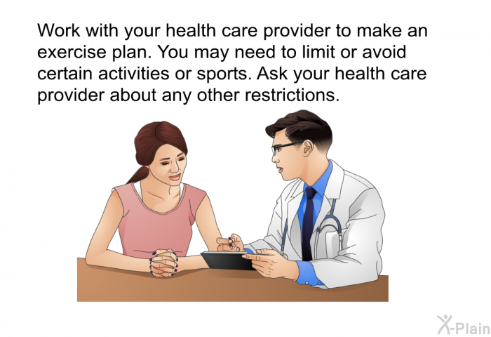 Work with your health care provider to make an exercise plan. You may need to limit or avoid certain activities or sports. Ask your health care provider about any other restrictions.