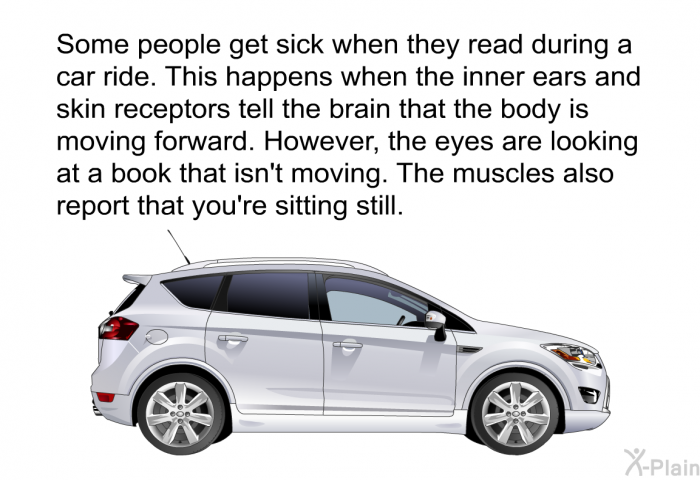 Some people get sick when they read during a car ride. This happens when the inner ears and skin receptors tell the brain that the body is moving forward. However, the eyes are looking at a book that isn't moving. The muscles also report that you're sitting still.