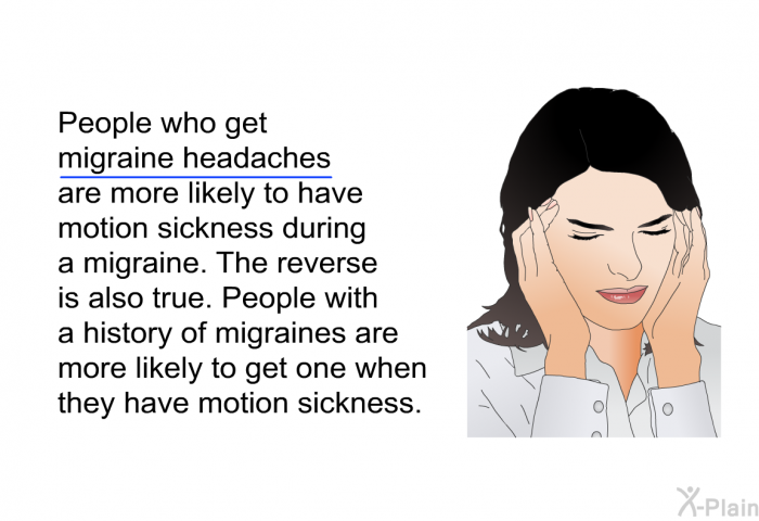 People who get migraine headaches are more likely to have motion sickness during a migraine. The reverse is also true. People with a history of migraines are more likely to get one when they have motion sickness.