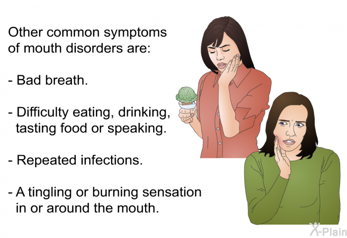 Other common symptoms of mouth disorders are:  Bad breath. Difficulty eating, drinking, tasting food or speaking. Repeated infections. A tingling or burning sensation in or around the mouth.