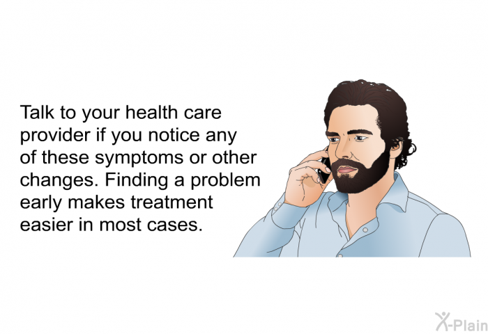 Talk to your health care provider if you notice any of these symptoms or other changes. Finding a problem early makes treatment easier in most cases.