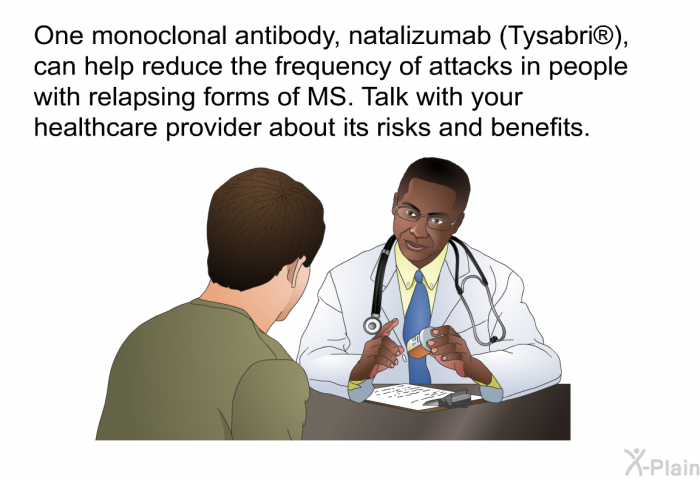 One monoclonal antibody, natalizumab (Tysabri ), can help reduce the frequency of attacks in people with relapsing forms of MS. Talk with your healthcare provider about its risks and benefits.