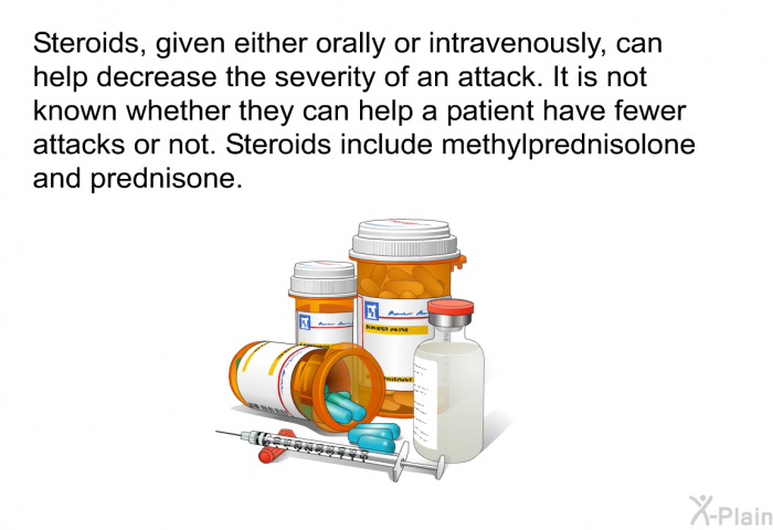 Steroids, given either orally or intravenously, can help decrease the severity of an attack. It is not known whether they can help a patient have fewer attacks or not. Steroids include methylprednisolone and prednisone.
