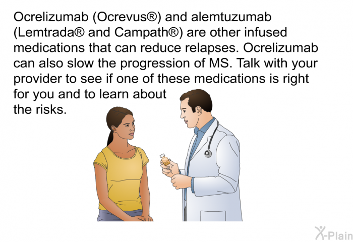 Ocrelizumab (Ocrevus ) and alemtuzumab (Lemtrada  and Campath ) are other infused medications that can reduce relapses. Ocrelizumab can also slow the progression of MS. Talk with your provider to see if one of these medications is right for you and to learn about the risks.