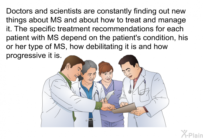 Doctors and scientists are constantly finding out new things about MS and about how to treat and manage it. The specific treatment recommendations for each patient with MS depend on the patient's condition, his or her type of MS, how debilitating it is and how progressive it is.