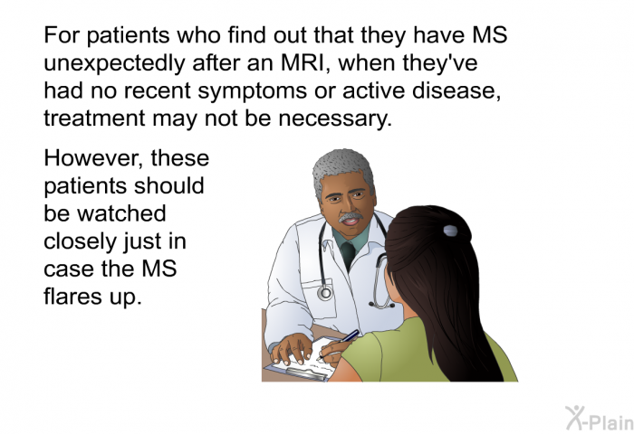 For patients who find out that they have MS unexpectedly after an MRI, when they've had no recent symptoms or active disease, treatment may not be necessary. However, these patients should be watched closely just in case the MS flares up.