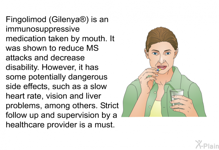 Fingolimod (Gilenya ) is an immunosuppressive medication taken by mouth. It was shown to reduce MS attacks and decrease disability. However, it has some potentially dangerous side effects, such as a slow heart rate, vision and liver problems, among others. Strict follow up and supervision by a healthcare provider is a must.