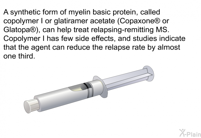 A synthetic form of myelin basic protein, called copolymer I or glatiramer acetate (Copaxone  or Glatopa ), can help treat relapsing-remitting MS. Copolymer I has few side effects, and studies indicate that the agent can reduce the relapse rate by almost one third.