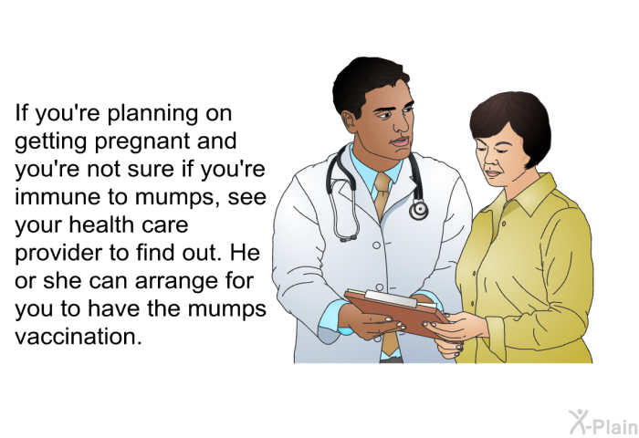 If you're planning on getting pregnant and you're not sure if you're immune to mumps, see your health care provider to find out. He or she can arrange for you to have the mumps vaccination.