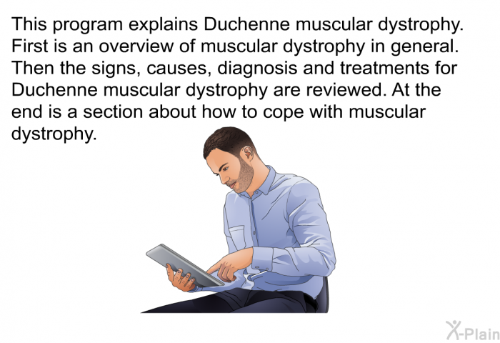 This health information explains Duchenne muscular dystrophy. First is an overview of muscular dystrophy in general. Then the signs, causes, diagnosis and treatments for Duchenne Muscular Dystrophy are reviewed. At the end is a section about how to cope with muscular dystrophy.