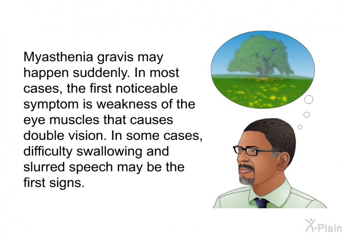 Myasthenia gravis may happen suddenly. In most cases, the first noticeable symptom is weakness of the eye muscles that causes double vision. In some cases, difficulty swallowing and slurred speech may be the first signs.