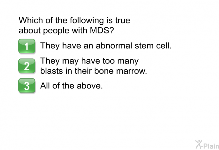 Which of the following is true about people with MDS? 1. They have an abnormal stem cell. 2. They may have too many blasts in their bone marrow. 3. All of the above.