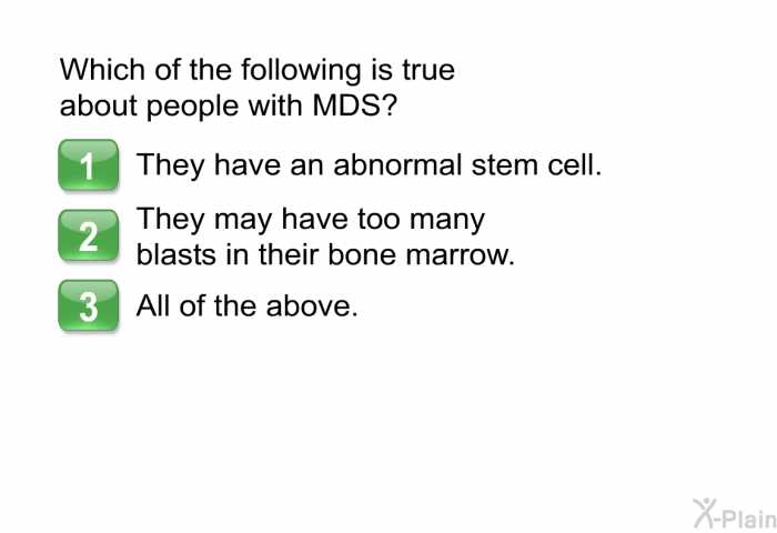 Which of the following is true about people with MDS?  They have an abnormal stem cell. They may have too many blasts in their bone marrow. All of the above.