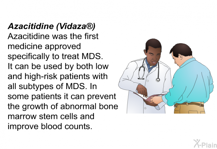 Azacitidine (Vidaza) Azacitidine was the first medicine approved specifically to treat MDS. It can be used by both low- and high-risk patients with all subtypes of MDS. In some patients it can prevent the growth of abnormal bone marrow stem cells and improve blood counts.