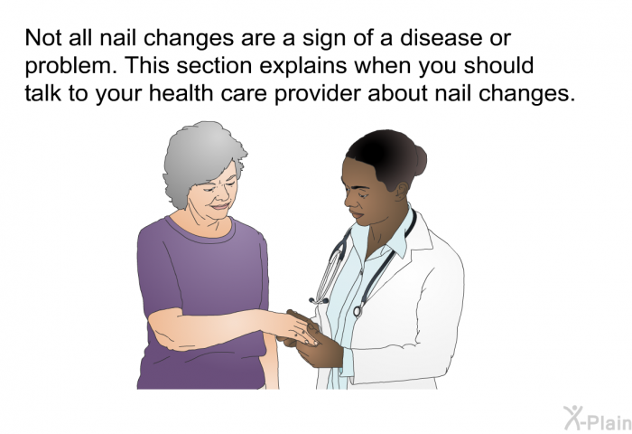 Not all nail changes are a sign of a disease or problem. This section explains when you should talk to your health care provider about nail changes.