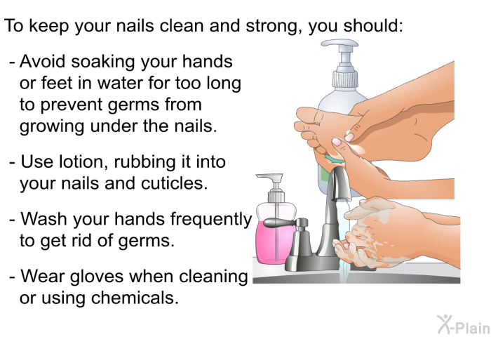 To keep your nails clean and strong, you should:  Avoid soaking your hands or feet in water for too long to prevent germs from growing under the nails. Use lotion, rubbing it into your nails and cuticles. Wash your hands frequently to get rid of germs. Wear gloves when cleaning or using chemicals.