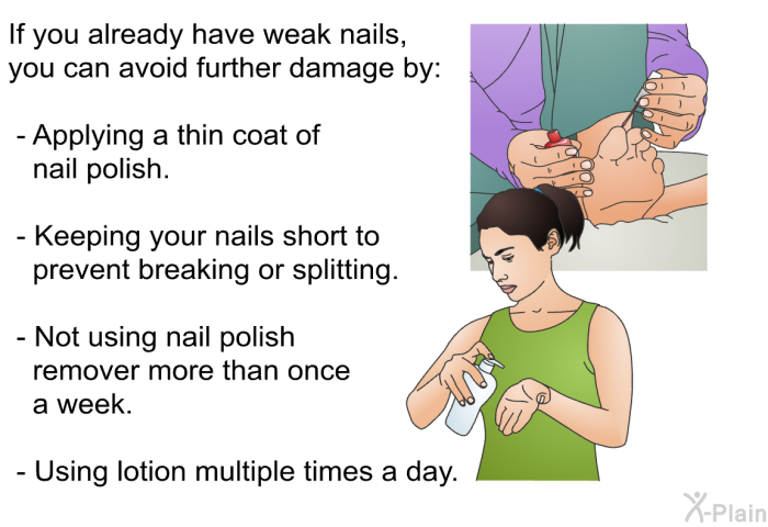If you already have weak nails, you can avoid further damage by:  Applying a thin coat of nail polish. Keeping your nails short to prevent breaking or splitting. Not using nail polish remover more than once a week. Using lotion multiple times a day.