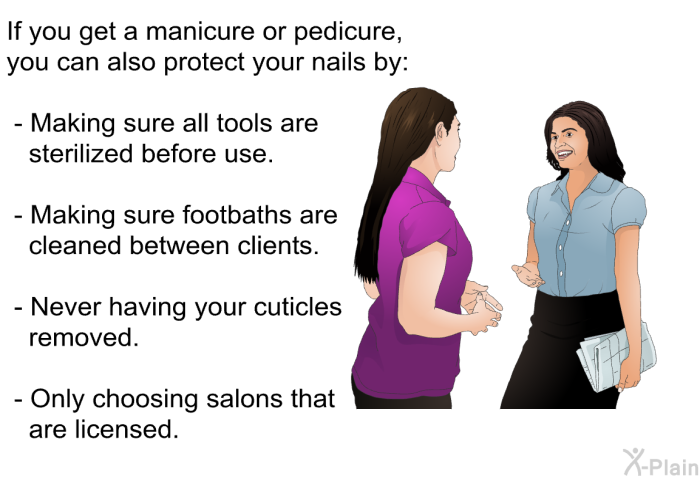 If you get a manicure or pedicure, you can also protect your nails by:  Making sure all tools are sterilized before use. Making sure footbaths are cleaned between clients. Never having your cuticles removed. Only choosing salons that are licensed.