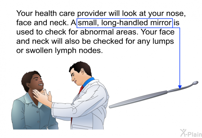 Your health care provider will look at your nose, face and neck. A small, long-handled mirror is used to check for abnormal areas. Your face and neck will also be checked for any lumps or swollen lymph nodes.