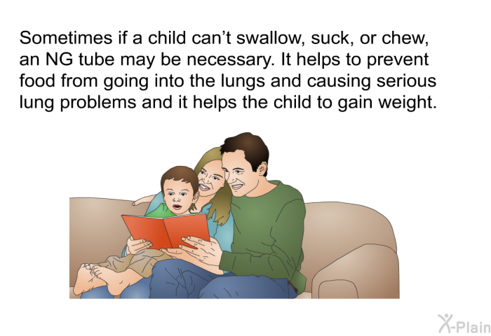 Sometimes if a child can't swallow, suck, or chew, an NG tube may be necessary. It helps to prevent food from going into the lungs and causing serious lung problems and it helps the child to gain weight.