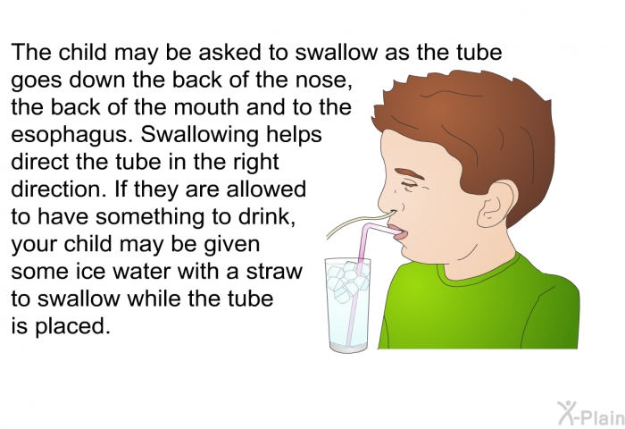 The child may be asked to swallow as the tube goes down the back of the nose, the back of the mouth and to the esophagus. Swallowing helps direct the tube in the right direction. If they are allowed to have something to drink, your child may be given some ice water with a straw to swallow while the tube is placed.