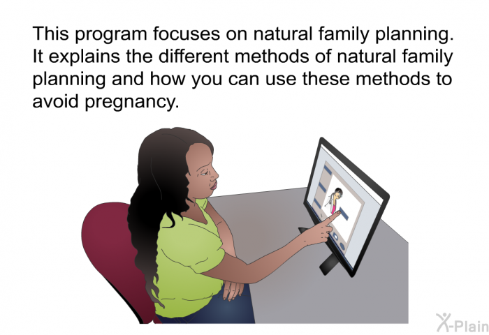 This health information focuses on natural family planning. It explains the different methods of natural family planning and how you can use these methods to avoid pregnancy.