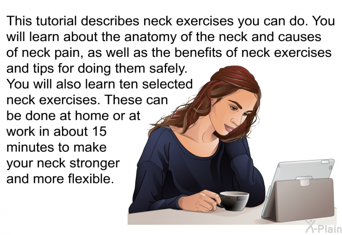 This health information describes neck exercises you can do. You will learn about the anatomy of the neck and causes of neck pain, as well as the benefits of neck exercises and tips for doing them safely. You will also learn ten selected neck exercises. These can be done at home or at work in about 15 minutes to make your neck stronger and more flexible.