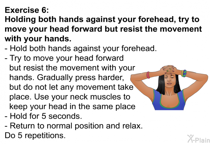 <B>Exercise 6 Holding both hands against your forehead, try to move your head forward but resist the movement with your hands. </B> Hold both hands against your forehead. Try to move your head forward but resist the movement with your hands. Gradually press harder, but do not let any movement take place. Use your neck muscles to keep your head in the same place Hold for 5 seconds. Return to normal position and relax. Do 5 repetitions.