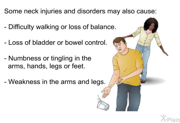 Some neck injuries and disorders may also cause:  Difficulty walking or loss of balance. Loss of bladder or bowel control. Numbness or tingling in the arms, hands, legs or feet. Weakness in the arms and legs.