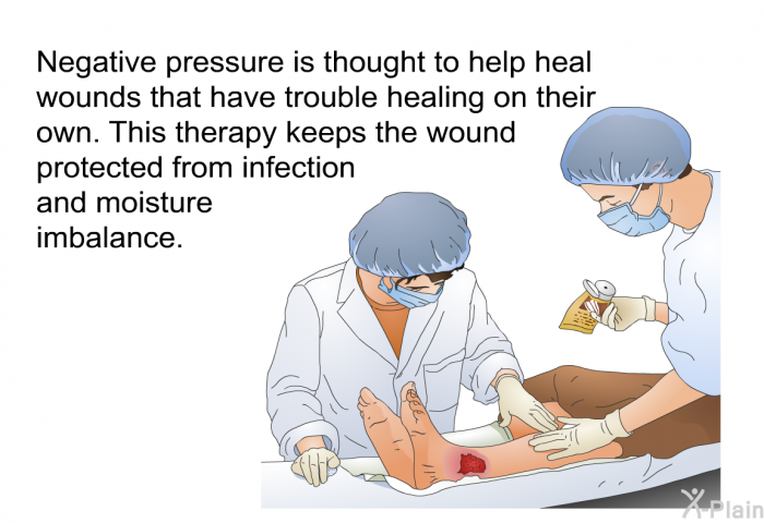 Negative pressure is thought to help heal wounds that have trouble healing on their own. This therapy keeps the wound protected from infection and moisture imbalance.
