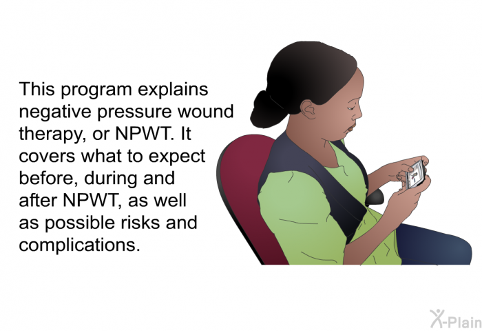 This health information explains negative pressure wound therapy, or NPWT. It covers what to expect before, during and after NPWT, as well as possible risks and complications.