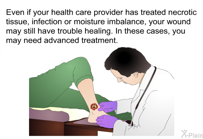 Even if your health care provider has treated necrotic tissue, infection or moisture imbalance, your wound may still have trouble healing. In these cases, you may need advanced treatment.