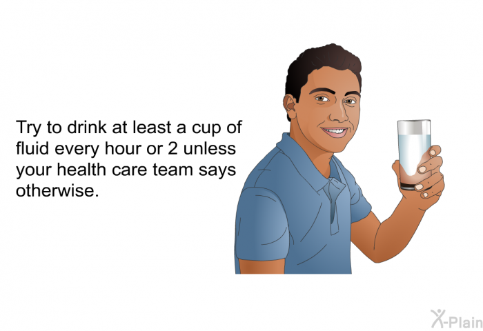 Try to drink at least a cup of fluid every hour or 2 unless your health care team says otherwise.