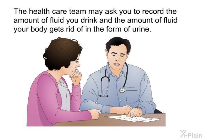 The health care team may ask you to record the amount of fluid you drink and the amount of fluid your body gets rid of in the form of urine.