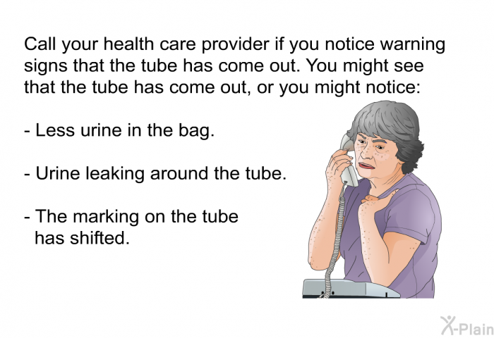 Call your health care provider if you notice warning signs that the tube has come out. You might see that the tube has come out, or you might notice:  Less urine in the bag. Urine leaking around the tube. The marking on the tube has shifted.