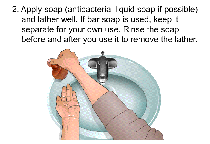 Apply soap (antibacterial liquid soap if possible) and lather well. If bar soap is used, keep it separate for your own use. Rinse the soap before and after you use it to remove the lather.