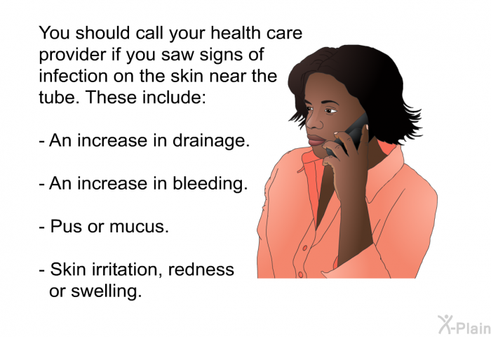 You should call your health care provider if you saw signs of infection on the skin near the tube. These include:  An increase in drainage. An increase in bleeding. Pus or mucus. Skin irritation, redness or swelling.