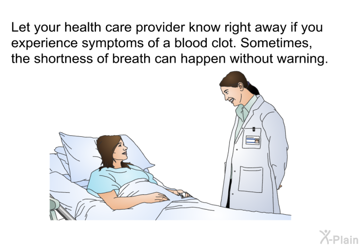 Let your health care provider know right away if you experience symptoms of a blood clot. Sometimes, the shortness of breath can happen without warning.