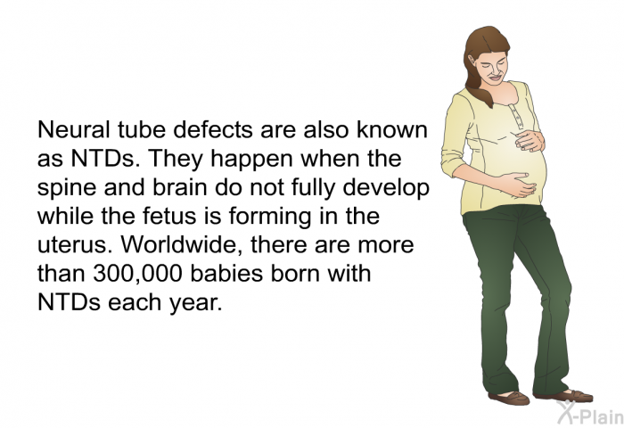 Neural tube defects are also known as NTDs. They happen when the spine and brain do not fully develop while the fetus is forming in the uterus. Worldwide, there are more than 300,000 babies born with NTDs each year.