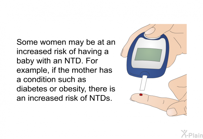 Some women may be at an increased risk of having a baby with an NTD. For example, if the mother has a condition such as diabetes or obesity, there is an increased risk of NTDs.