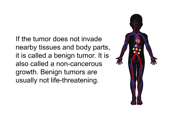 If the tumor does not invade nearby tissues and body parts, it is called a benign tumor. It is also called a non-cancerous growth. Benign tumors are usually not life-threatening.