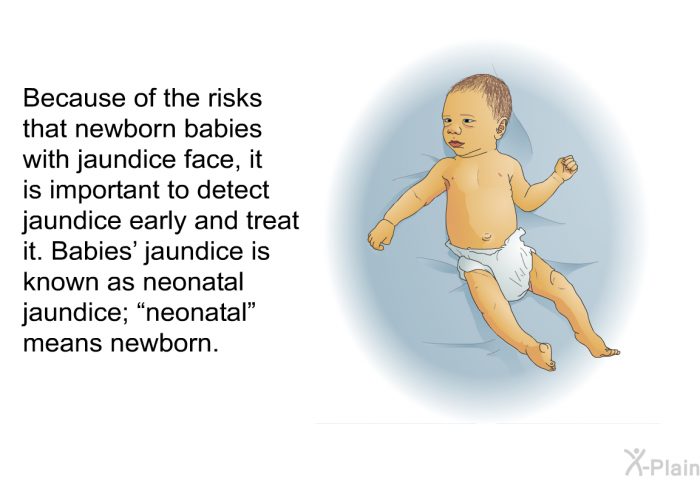 Because of the risks that newborn babies with jaundice face, it is important to detect jaundice early and treat it. Babies' jaundice is known as neonatal jaundice; “neonatal” means newborn.