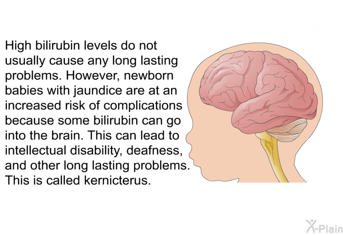 High bilirubin levels do not usually cause any long lasting problems. However, newborn babies with jaundice are at an increased risk of complications because some bilirubin can go into the brain. This can lead to intellectual disability, deafness, and other long lasting problems. This is called kernicterus.