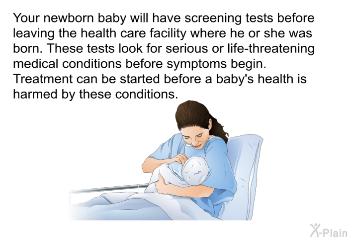 Your newborn baby will have screening tests before leaving the health care facility where he or she was born. These tests look for serious or life-threatening medical conditions before symptoms begin. Treatment can be started before a baby's health is harmed by these conditions.