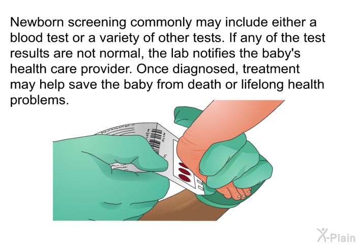 Newborn screening commonly may include either a blood test or a variety of other tests. If any of the test results are not normal, the lab notifies the baby's health care provider. Once diagnosed, treatment may help save the baby from death or lifelong health problems.