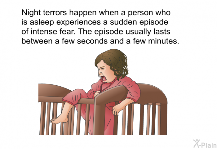 Night terrors happen when a person who is asleep experiences a sudden episode of intense fear. The episode usually lasts between a few seconds and a few minutes.