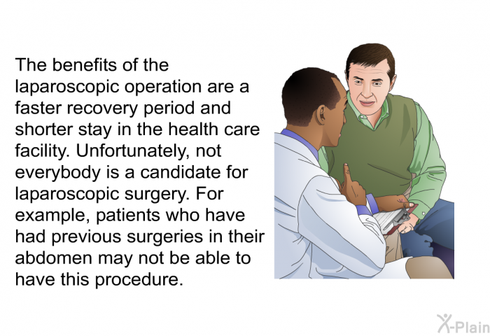 The benefits of the laparoscopic operation are a faster recovery period and shorter stay in the health care facility. Unfortunately, not everybody is a candidate for laparoscopic surgery. For example, patients who have had previous surgeries in their abdomen may not be able to have this procedure.